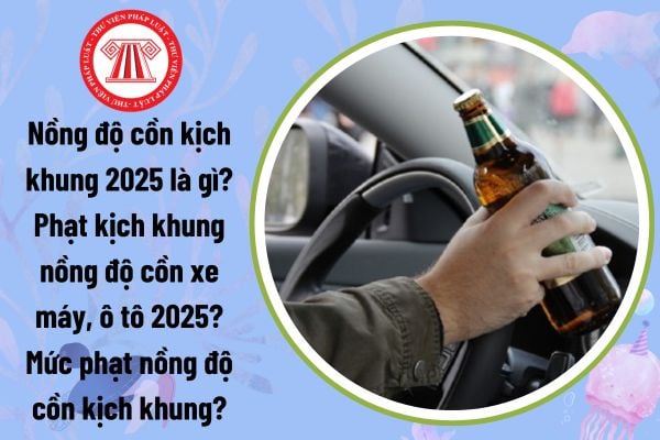 Nồng độ cồn kịch khung 2025 là gì? Phạt kịch khung nồng độ cồn xe máy, ô tô 2025? Mức phạt nồng độ cồn kịch khung?